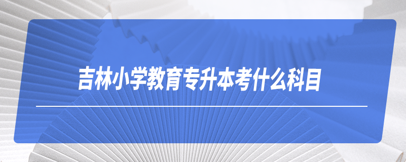 吉林小学教育专升本考什么科目