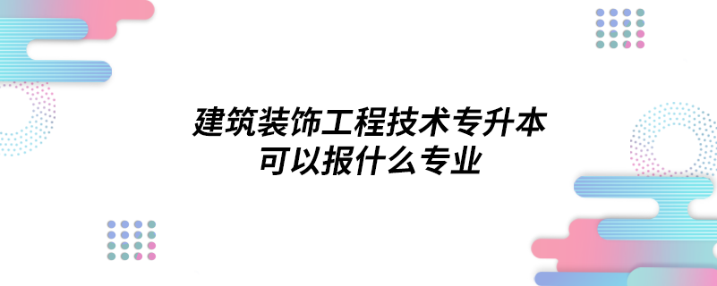 建筑装饰工程技术专升本可以报什么专业