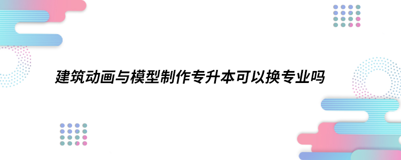 建筑动画与模型制作专升本可以换专业吗