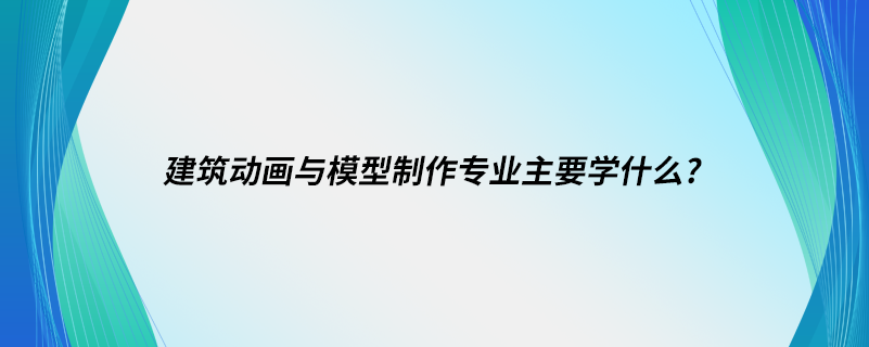 建筑动画与模型制作专业主要学什么?