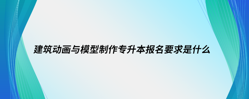 建筑动画与模型制作专升本报名要求是什么