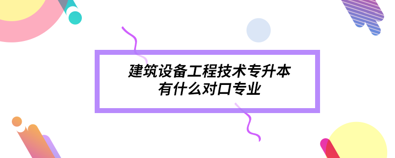 建筑设备工程技术专升本有什么对口专业