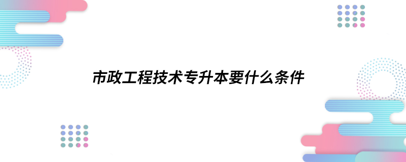 市政工程技术专升本要什么条件