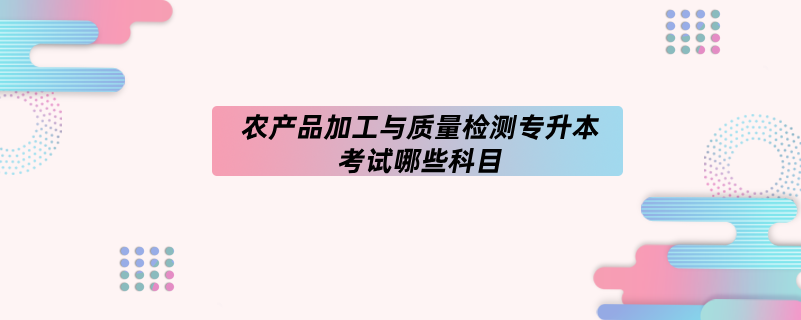 农产品加工与质量检测专升本考试哪些科目