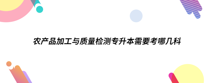 农产品加工与质量检测专升本需要考哪几科