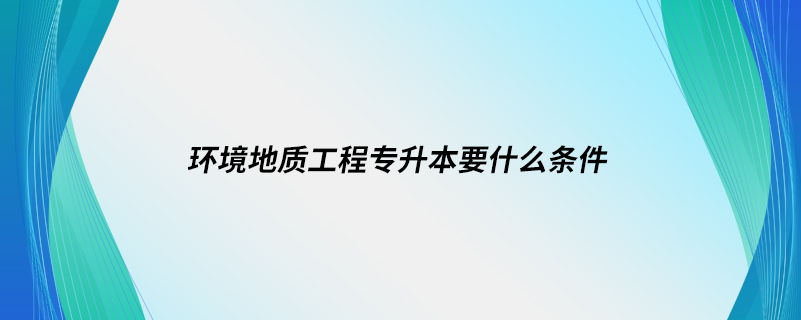 环境地质工程专升本要什么条件