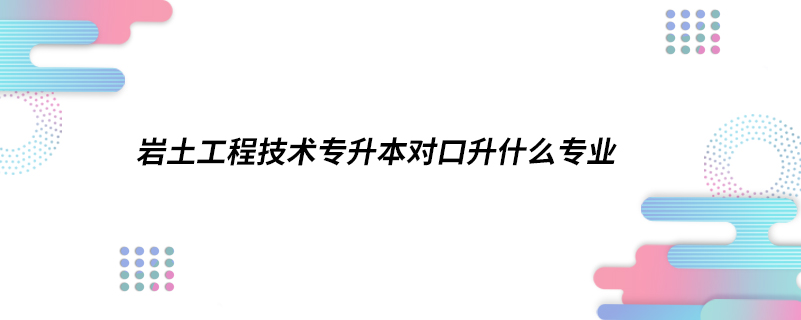 岩土工程技术专升本对口升什么专业