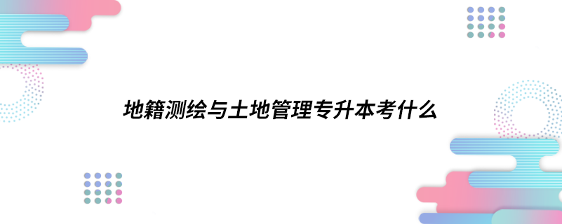 地籍测绘与土地管理专升本考什么