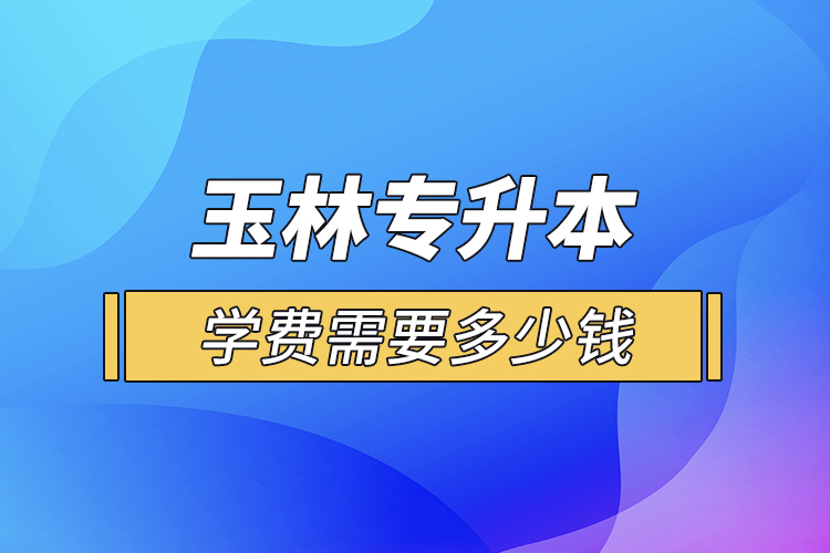 玉林专升本学费需要多少钱？