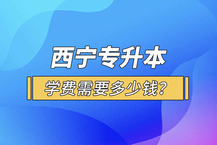 西宁专升本学费需要多少钱？