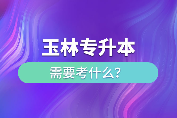 玉林专升本需要考什么？