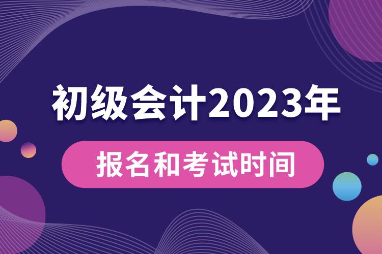 初级会计2023年报名和考试时间具体是什么时候.jpg