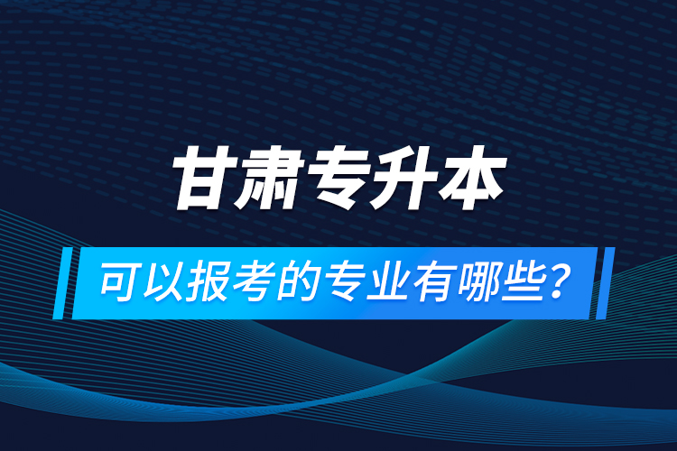 甘肃专升本可以报考的专业有哪些？