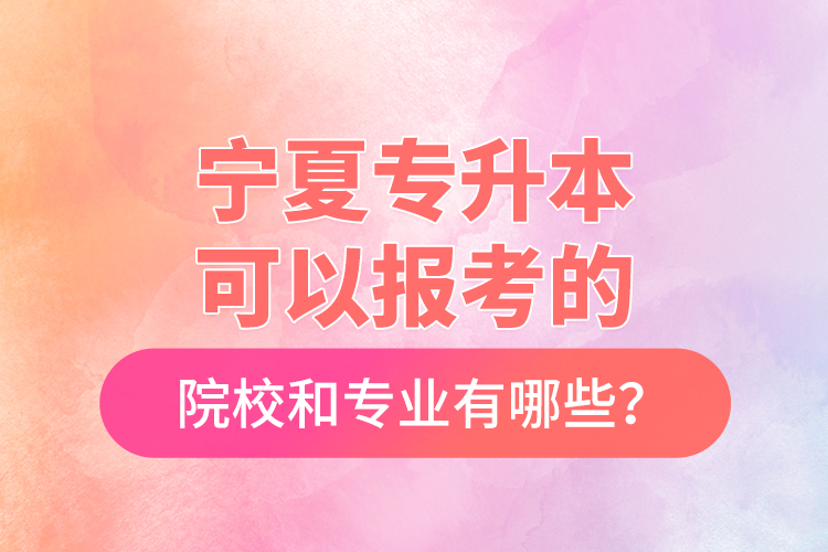 宁夏专升本可以报考的院校和专业有哪些？