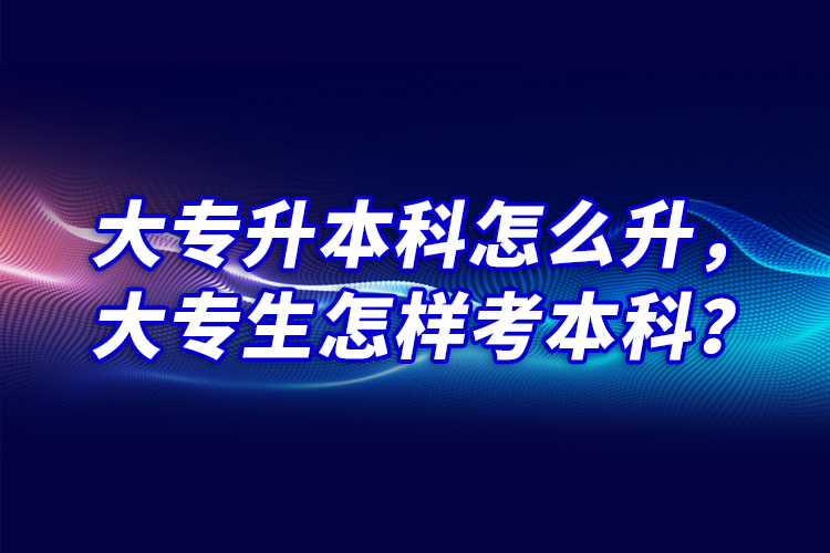 大专升本科怎么升，大专生怎样考本科？