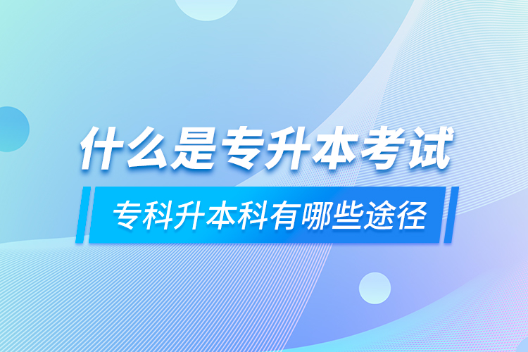 什么是专升本考试 专科升本科有哪些途径