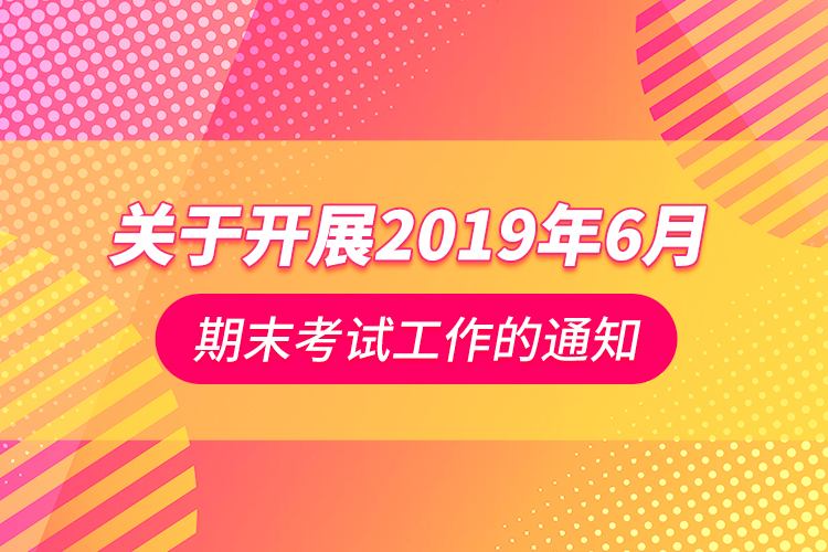 关于开展2019年6月期末考试工作的通知