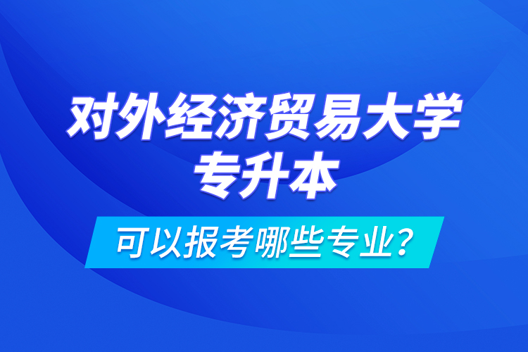 对外经济贸易大学专升本可以报考哪些专业?