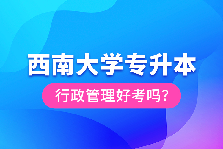 西南大学专升本行政管理好考吗？