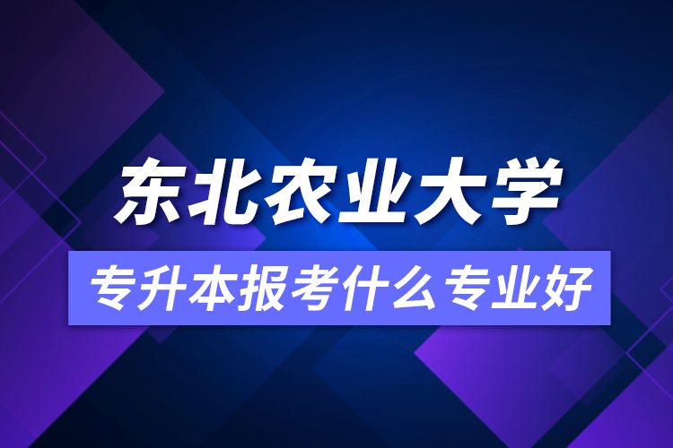 东北农业大学专升本报考什么专业好?
