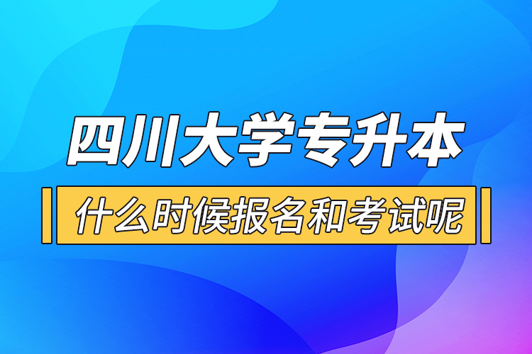 四川大学专升本什么时候报名和考试呢？