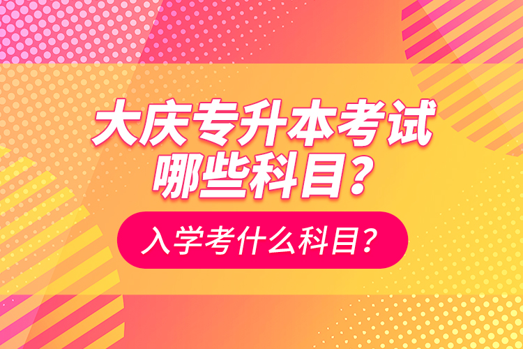 大庆专升本考试哪些科目？入学考什么科目？