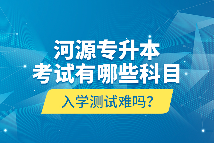 河源专升本考试有哪些科目？入学测试难吗？