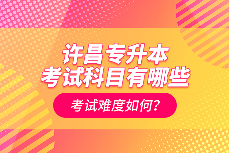 许昌专升本考试科目有哪些？考试难度如何？