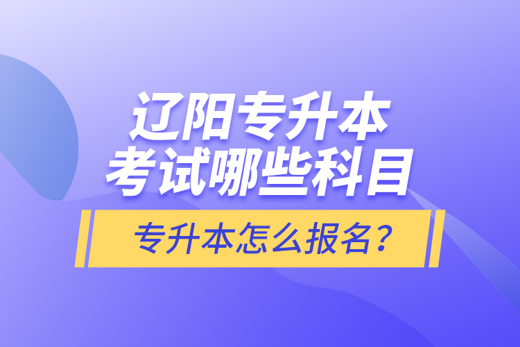 辽阳专升本考试哪些科目？专升本怎么报名？