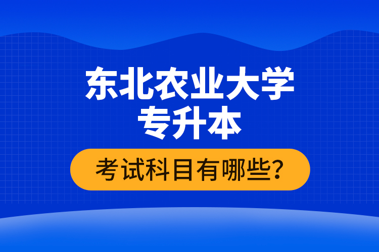 东北农业大学专升本考试科目有哪些？