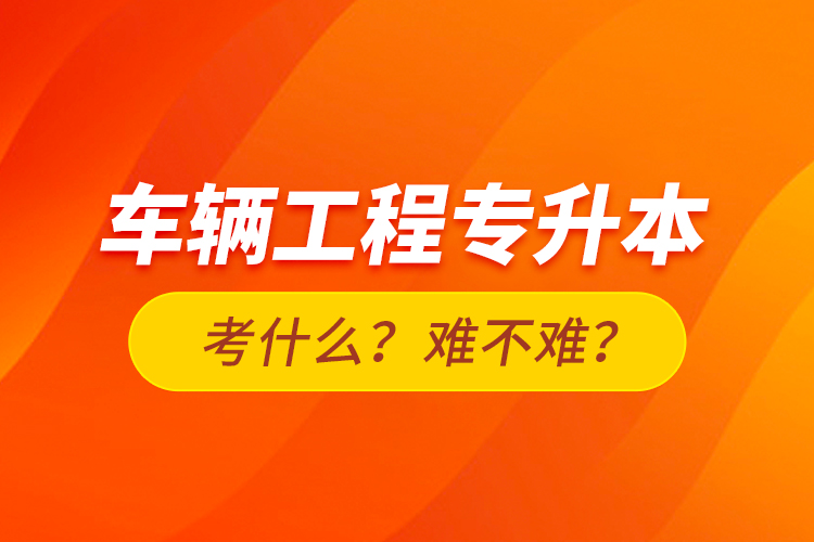 车辆工程专升本考什么？难不难？