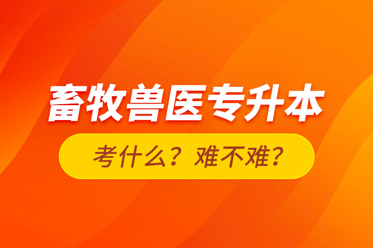 畜牧兽医专升本考什么？难不难？