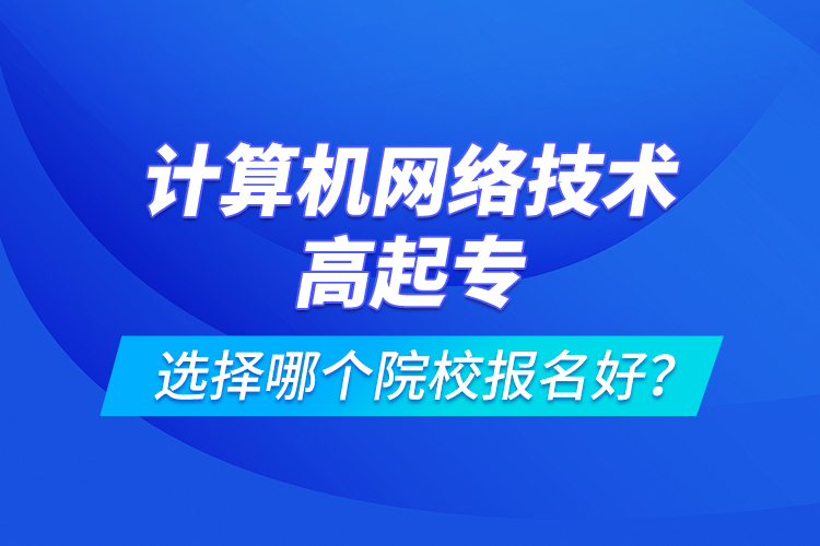 计算机网络技术高起专选择哪个院校报名好？