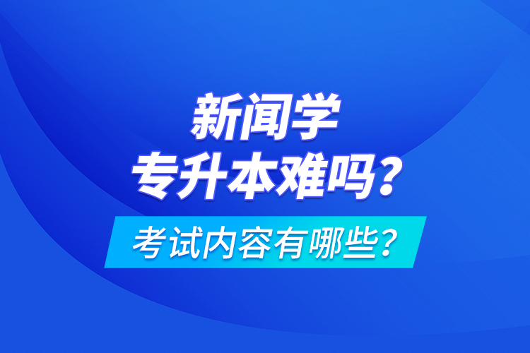 新闻学专升本难吗？考试内容有哪些？