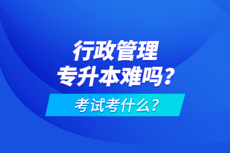 行政管理专升本难吗？考试考什么？