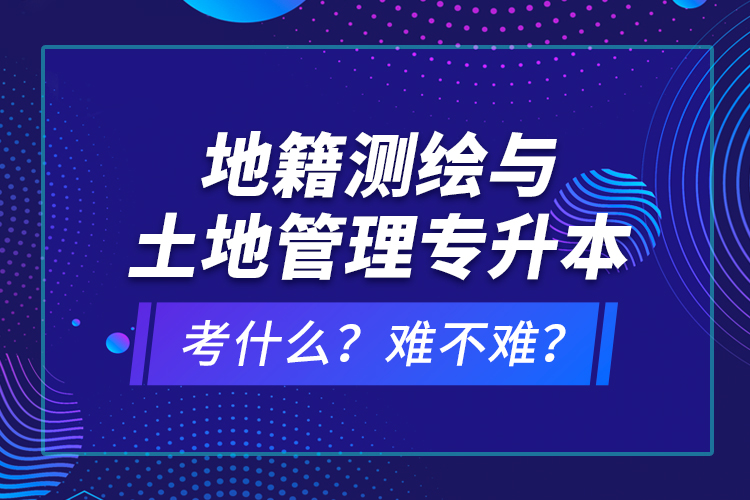 地籍测绘与土地管理专升本考什么？难不难？