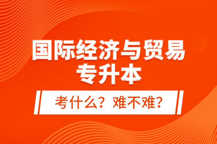 国际经济与贸易专升本考什么？难不难？