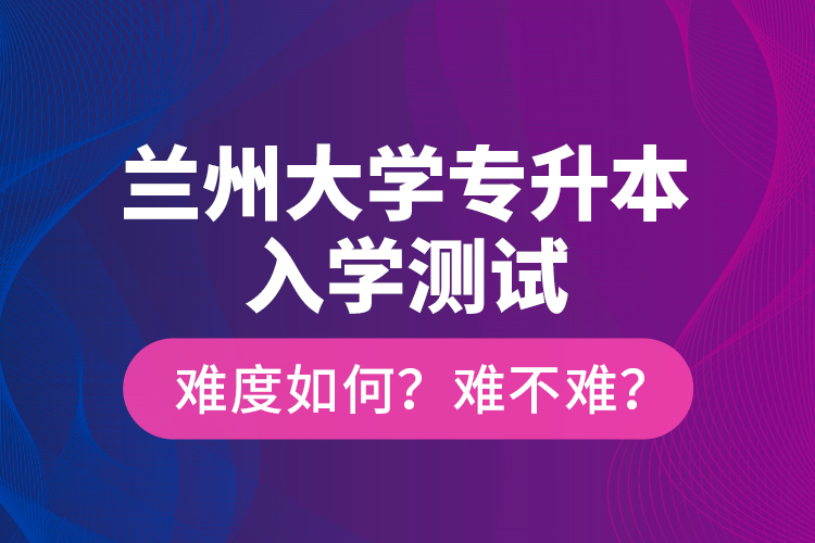 兰州大学专升本入学测试难度如何？难不难？