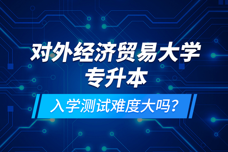 对外经济贸易大学专升本入学测试难度大吗？