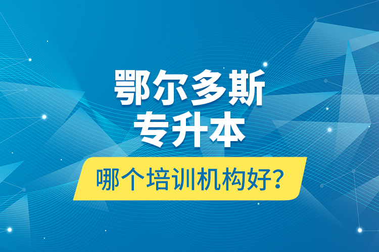 鄂尔多斯专升本哪个培训机构好？