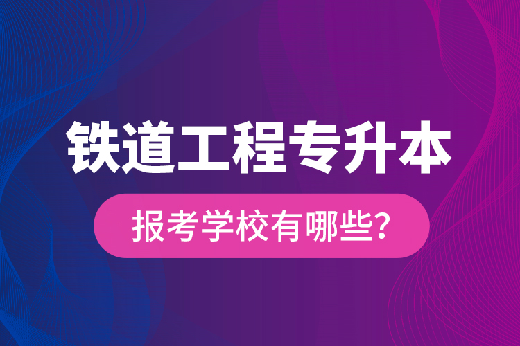 铁道工程专升本报考学校有哪些？