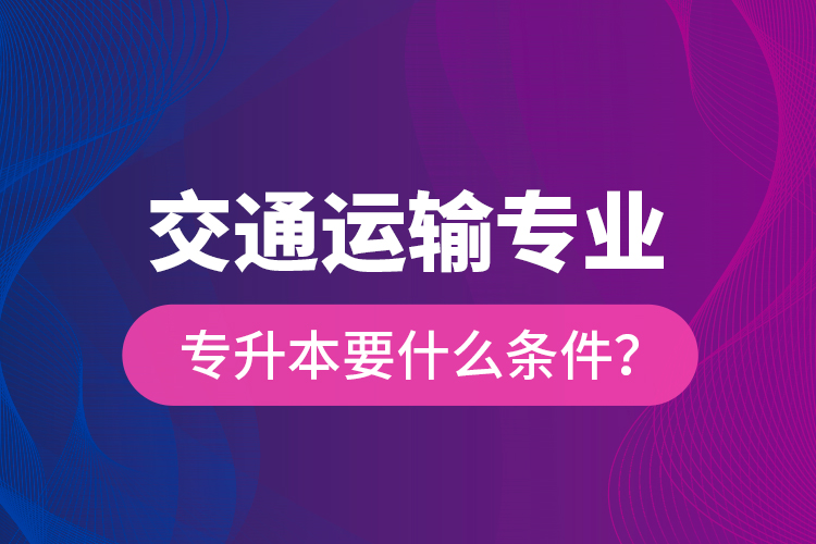  交通运输专业专升本要什么条件？