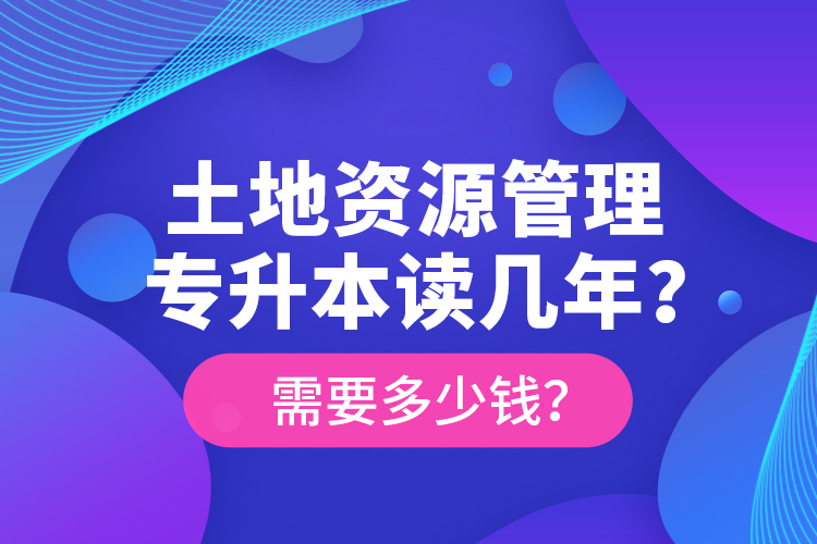 土地资源管理专升本读几年？需要多少钱？