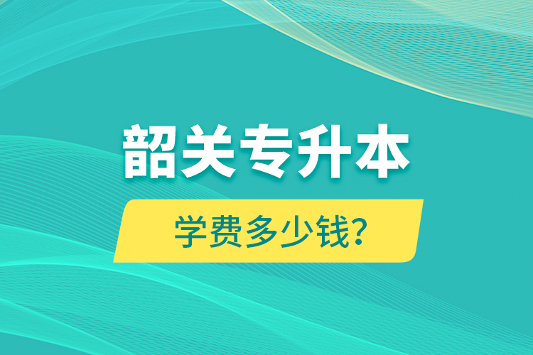 韶关专升本学费多少钱？