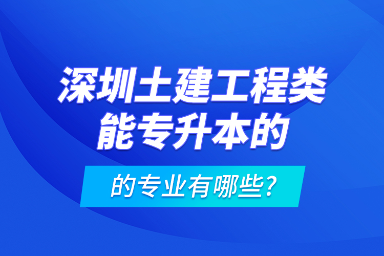 深圳土建工程类能专升本的专业有哪些?