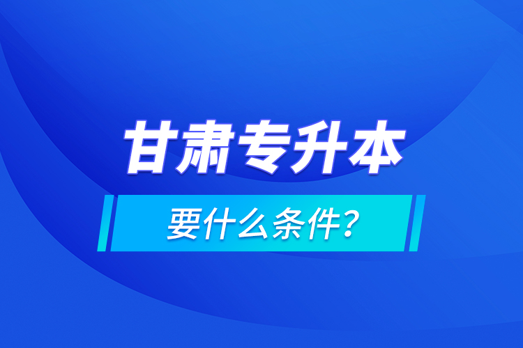 甘肃专升本要什么条件？