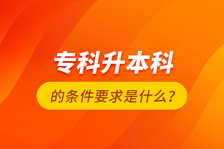 专科升本科的条件要求是什么？