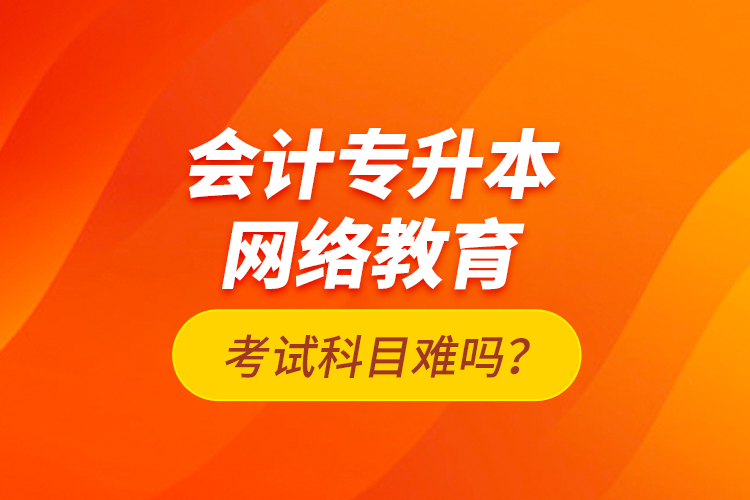 会计专升本网络教育考试科目难吗？