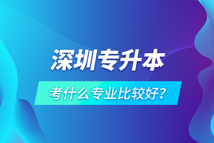 深圳专升本考什么专业比较好？