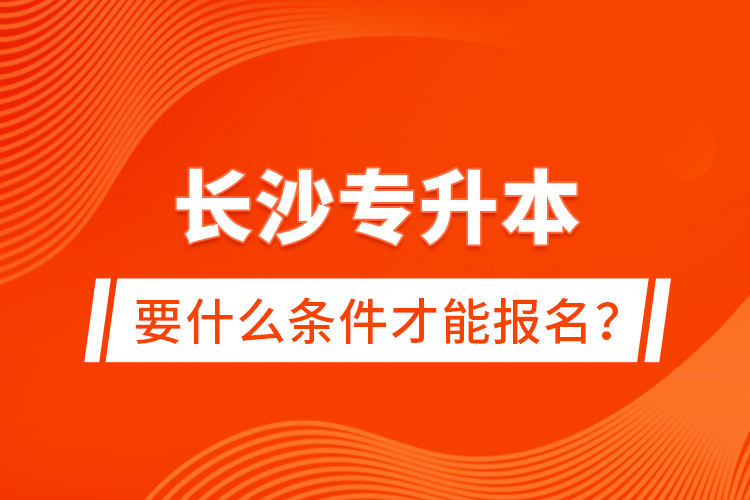 长沙专升本要什么条件才能报名？